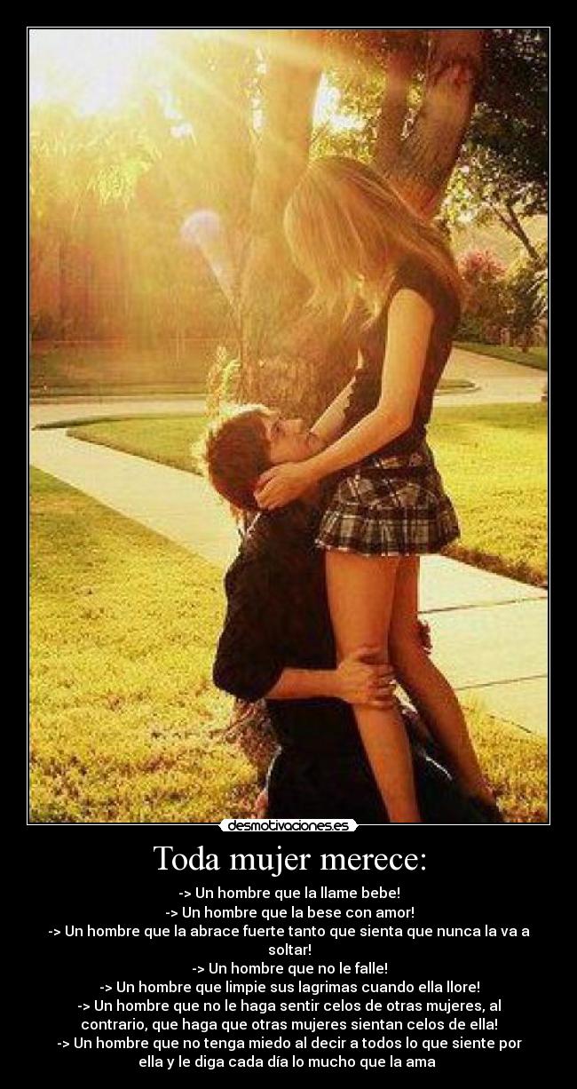 Toda mujer merece: - -> Un hombre que la llame bebe!
-> Un hombre que la bese con amor!
-> Un hombre que la abrace fuerte tanto que sienta que nunca la va a
soltar!
-> Un hombre que no le falle!
-> Un hombre que limpie sus lagrimas cuando ella llore!
-> Un hombre que no le haga sentir celos de otras mujeres, al
contrario, que haga que otras mujeres sientan celos de ella!
-> Un hombre que no tenga miedo al decir a todos lo que siente por
ella y le diga cada día lo mucho que la ama ♥