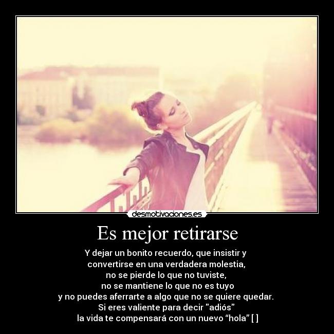 Es mejor retirarse - Y dejar un bonito recuerdo, que insistir y 
convertirse en una verdadera molestia, 
no se pierde lo que no tuviste, 
no se mantiene lo que no es tuyo
y no puedes aferrarte a algo que no se quiere quedar. 
Si eres valiente para decir adiós 
la vida te compensará con un nuevo “hola” [♥]