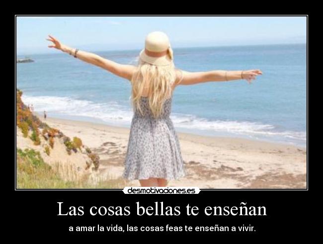 Las cosas bellas te enseñan - a amar la vida, las cosas feas te enseñan a vivir.