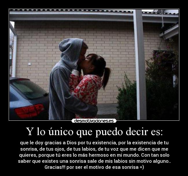 Y lo único que puedo decir es: - que le doy gracias a Dios por tu existencia, por la existencia de tu
sonrisa, de tus ojos, de tus labios, de tu voz que me dicen que me
quieres, porque tú eres lo más hermoso en mi mundo. Con tan solo
saber que existes una sonrisa sale de mis labios sin motivo alguno..
Gracias!!! por ser el motivo de esa sonrisa =)