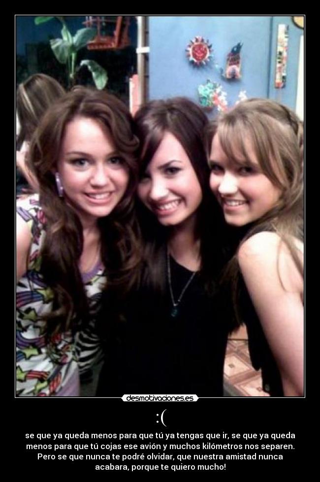:( - se que ya queda menos para que tú ya tengas que ir, se que ya queda
menos para que tú cojas ese avión y muchos kilómetros nos separen.
Pero se que nunca te podré olvidar, que nuestra amistad nunca
acabara, porque te quiero mucho!