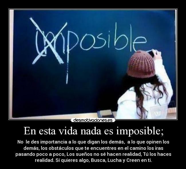 En esta vida nada es imposible; - No  le des importancia a lo que digan los demás,  a lo que opinen los
demás, los obstáculos que te encuentres en el camino los iras
pasando poco a poco, Los sueños no sé hacen realidad, Tú los haces
realidad. Sí quieres algo, Busca, Lucha y Creen en ti.