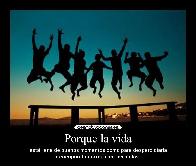 Porque la vida - está llena de buenos momentos como para desperdiciarla
preocupándonos más por los malos...