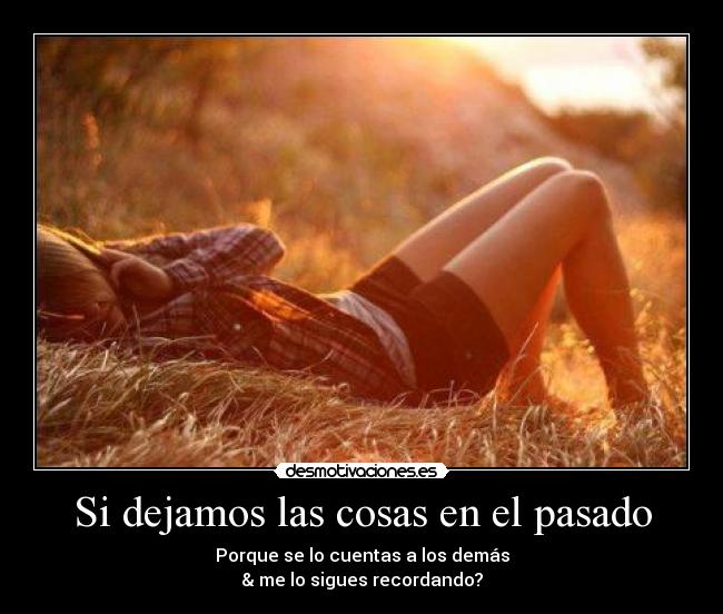 Si dejamos las cosas en el pasado - Porque se lo cuentas a los demás
& me lo sigues recordando?