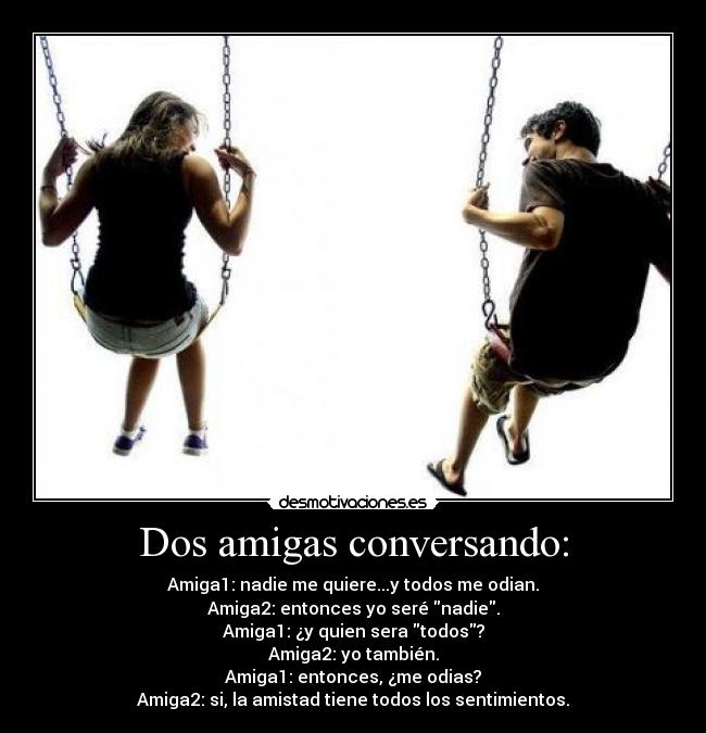 Dos amigas conversando: - Amiga1: nadie me quiere...y todos me odian.
Amiga2: entonces yo seré nadie.
Amiga1: ¿y quien sera todos?
Amiga2: yo también.
Amiga1: entonces, ¿me odias?
Amiga2: si, la amistad tiene todos los sentimientos.
