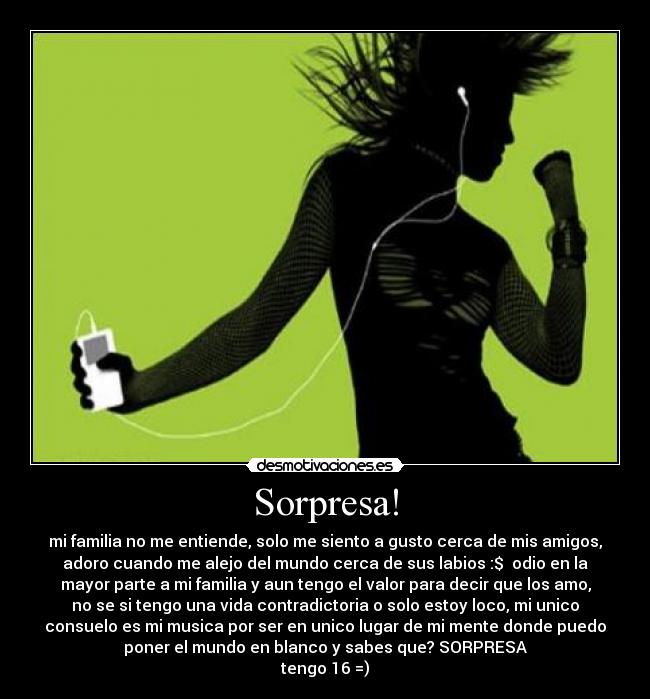 Sorpresa! - mi familia no me entiende, solo me siento a gusto cerca de mis amigos,
adoro cuando me alejo del mundo cerca de sus labios :$ odio en la
mayor parte a mi familia y aun tengo el valor para decir que los amo,
no se si tengo una vida contradictoria o solo estoy loco, mi unico
consuelo es mi musica por ser en unico lugar de mi mente donde puedo
poner el mundo en blanco y sabes que? SORPRESA
tengo 16 =)