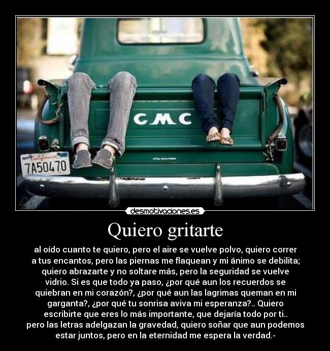 Quiero gritarte - al oído cuanto te quiero, pero el aire se vuelve polvo, quiero correr
a tus encantos, pero las piernas me flaquean y mi ánimo se debilita;
quiero abrazarte y no soltare más, pero la seguridad se vuelve
vidrio. Si es que todo ya paso, ¿por qué aun los recuerdos se
quiebran en mi corazón?, ¿por qué aun las lagrimas queman en mi
garganta?, ¿por qué tu sonrisa aviva mi esperanza?.. Quiero
escribirte que eres lo más importante, que dejaría todo por ti..
pero las letras adelgazan la gravedad, quiero soñar que aun podemos
estar juntos, pero en la eternidad me espera la verdad.-
