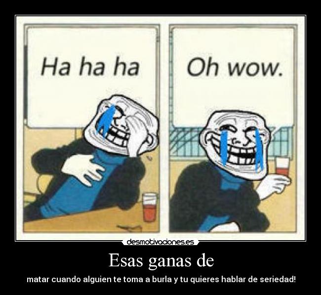 Esas ganas de - matar cuando alguien te toma a burla y tu quieres hablar de seriedad!