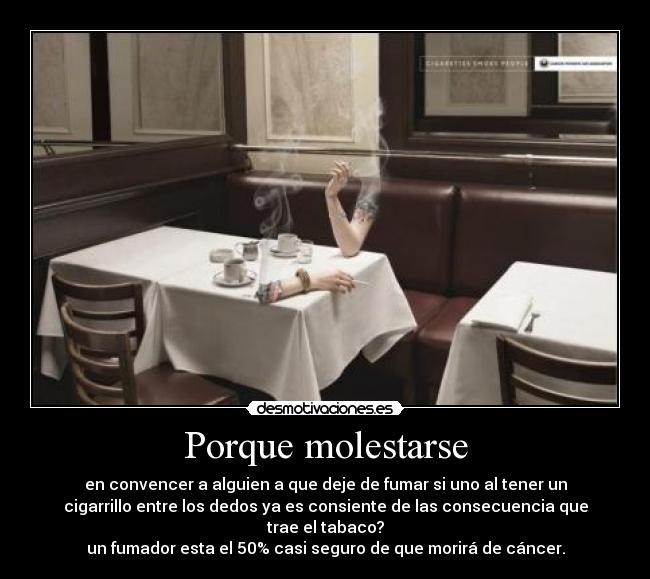 Porque molestarse - en convencer a alguien a que deje de fumar si uno al tener un
cigarrillo entre los dedos ya es consiente de las consecuencia que
trae el tabaco?
un fumador esta el 50% casi seguro de que morirá de cáncer.