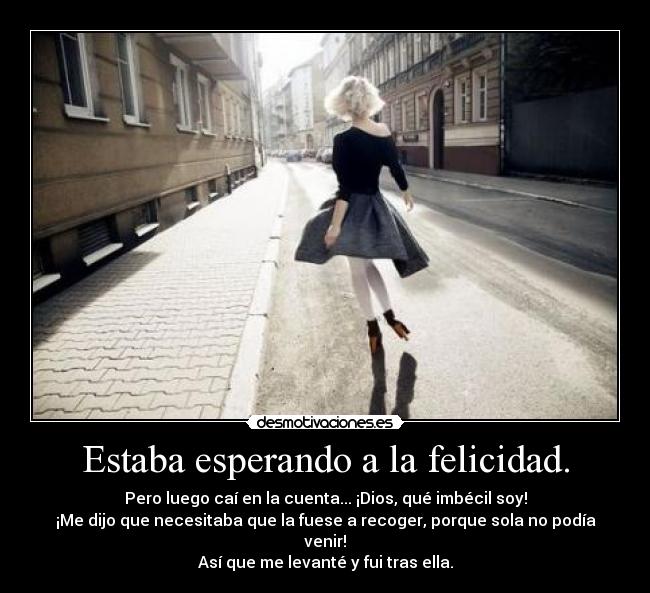 Estaba esperando a la felicidad. - Pero luego caí en la cuenta... ¡Dios, qué imbécil soy!
¡Me dijo que necesitaba que la fuese a recoger, porque sola no podía venir!
Así que me levanté y fui tras ella.
