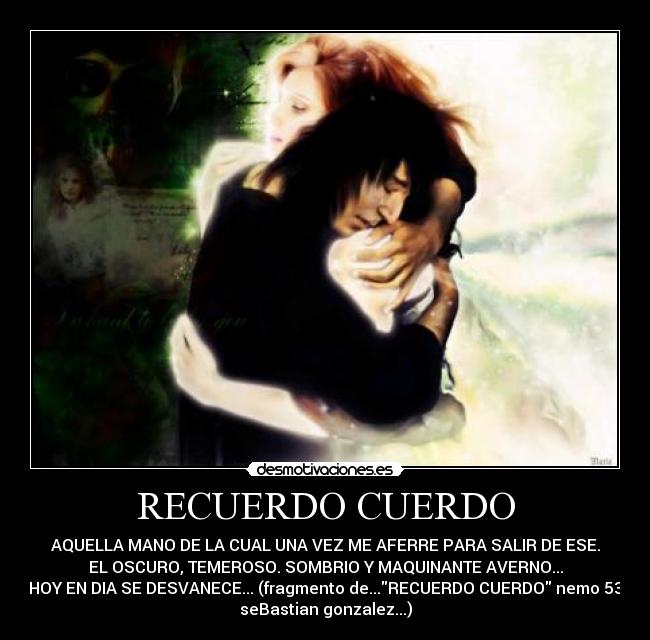 RECUERDO CUERDO - AQUELLA MANO DE LA CUAL UNA VEZ ME AFERRE PARA SALIR DE ESE.
EL OSCURO, TEMEROSO. SOMBRIO Y MAQUINANTE AVERNO...
HOY EN DIA SE DESVANECE... (fragmento de...RECUERDO CUERDO nemo 53
seBastian gonzalez...)