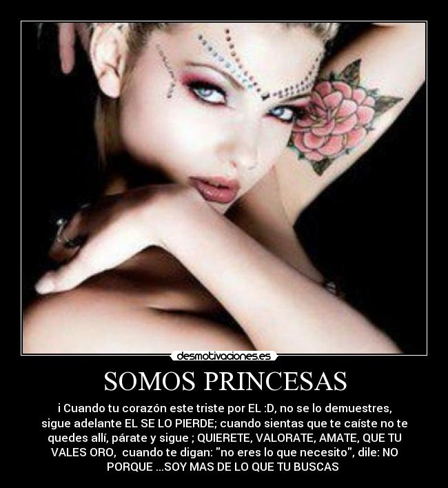 SOMOS PRINCESAS - i♥Cuando tu corazón este triste por EL :D, no se lo demuestres,
sigue adelante EL SE LO PIERDE; cuando sientas que te caíste no te
quedes allí, párate y sigue ; QUIERETE, VALORATE, AMATE, QUE TU
VALES ORO,  cuando te digan: no eres lo que necesito, dile: NO
PORQUE ...SOY MAS DE LO QUE TU BUSCAS ♥