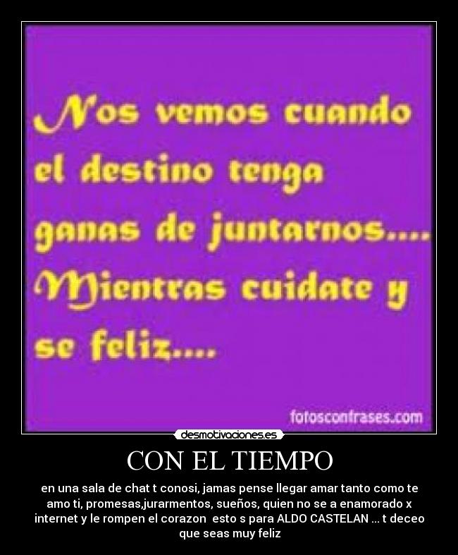 CON EL TIEMPO - en una sala de chat t conosi, jamas pense llegar amar tanto como te
amo ti, promesas,jurarmentos, sueños, quien no se a enamorado x
internet y le rompen el corazon esto s para ALDO CASTELAN ... t deceo
que seas muy feliz