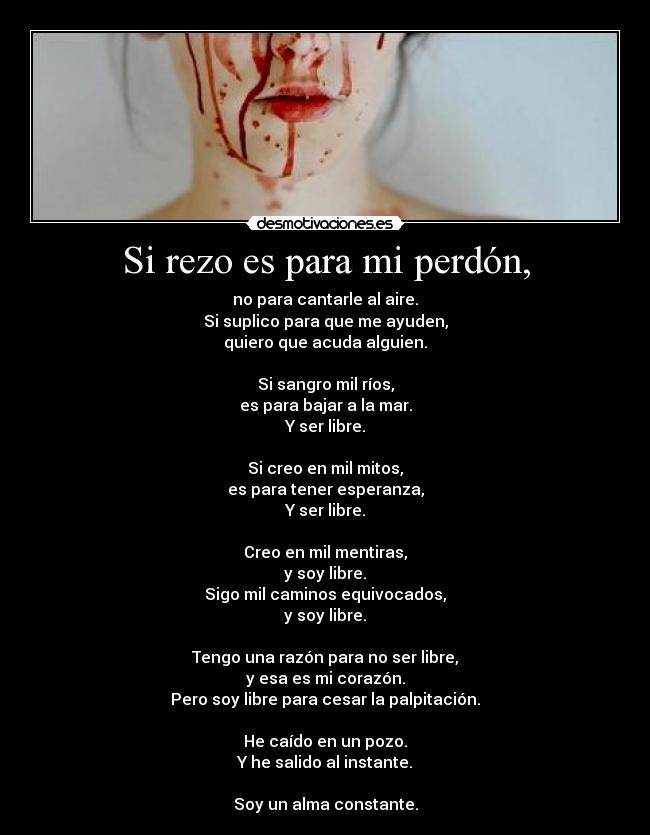 Si rezo es para mi perdón, - no para cantarle al aire.
Si suplico para que me ayuden,
quiero que acuda alguien.

Si sangro mil ríos,
es para bajar a la mar.
Y ser libre.

Si creo en mil mitos,
es para tener esperanza,
Y ser libre.

Creo en mil mentiras,
y soy libre.
Sigo mil caminos equivocados,
y soy libre.

Tengo una razón para no ser libre,
y esa es mi corazón.
Pero soy libre para cesar la palpitación.

He caído en un pozo.
Y he salido al instante.

Soy un alma constante.