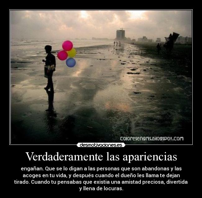 Verdaderamente las apariencias - engañan. Que se lo digan a las personas que son abandonas y las
acoges en tu vida, y después cuando el dueño les llama te dejan
tirado. Cuando tu pensabas que existia una amistad preciosa, divertida
y llena de locuras.