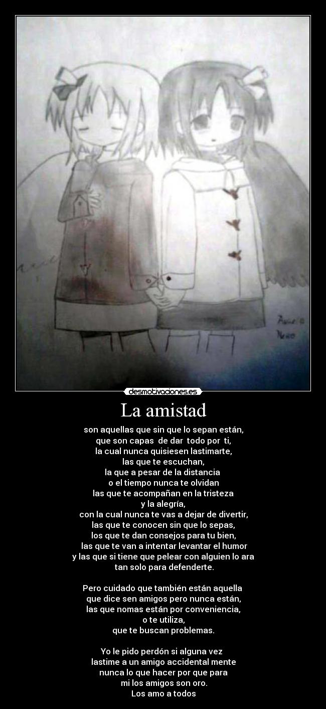 La amistad - son aquellas que sin que lo sepan están,
que son capas  de dar  todo por  ti,
la cual nunca quisiesen lastimarte,
las que te escuchan,
la que a pesar de la distancia 
o el tiempo nunca te olvidan
las que te acompañan en la tristeza
 y la alegría, 
con la cual nunca te vas a dejar de divertir,
las que te conocen sin que lo sepas,
los que te dan consejos para tu bien,
 las que te van a intentar levantar el humor
y las que si tiene que pelear con alguien lo ara
 tan solo para defenderte.

Pero cuidado que también están aquella 
que dice sen amigos pero nunca están,
las que nomas están por conveniencia,
o te utiliza,
que te buscan problemas.

Yo le pido perdón si alguna vez 
lastime a un amigo accidental mente
nunca lo que hacer por que para
 mi los amigos son oro.
Los amo a todos
