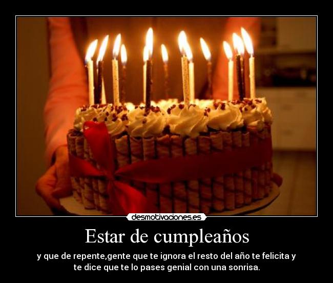 Estar de cumpleaños - y que de repente,gente que te ignora el resto del año te felicita y
te dice que te lo pases genial con una sonrisa.