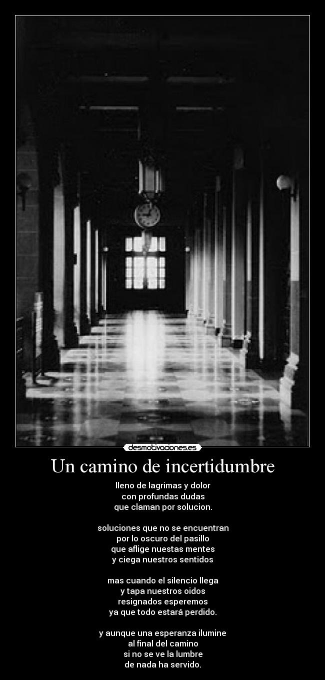 Un camino de incertidumbre - lleno de lagrimas y dolor
con profundas dudas
que claman por solucion.
soluciones que no se encuentran
por lo oscuro del pasillo
que aflige nuestas mentes
y ciega nuestros sentidos
mas cuando el silencio llega
y tapa nuestros oidos
resignados esperemos
ya que todo estará perdido.
y aunque una esperanza ilumine
al final del camino
si no se ve la lumbre
de nada ha servido.