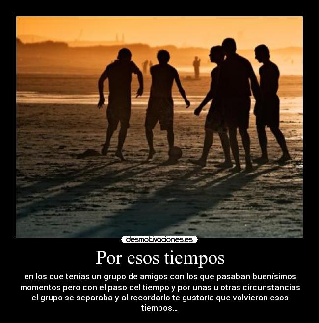 Por esos tiempos - en los que tenias un grupo de amigos con los que pasaban buenísimos
momentos pero con el paso del tiempo y por unas u otras circunstancias
el grupo se separaba y al recordarlo te gustaría que volvieran esos
tiempos…