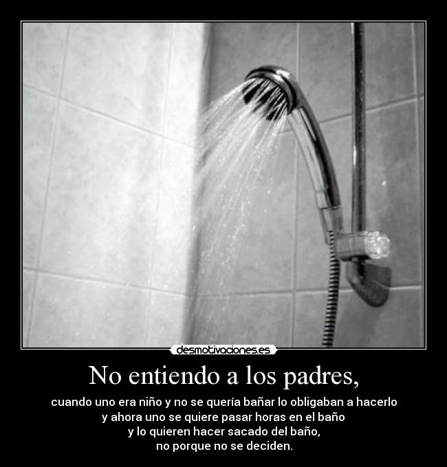 No entiendo a los padres, - cuando uno era niño y no se quería bañar lo obligaban a hacerlo
 y ahora uno se quiere pasar horas en el baño 
y lo quieren hacer sacado del baño,
no porque no se deciden.