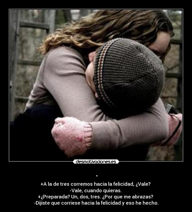 . - +A la de tres corremos hacia la felicidad, ¿Vale? 
-Vale, cuando quieras. 
+¿Preparada? Un, dos, tres. ¿Por que me abrazas? 
-Dijiste que corriese hacia la felicidad y eso he hecho.