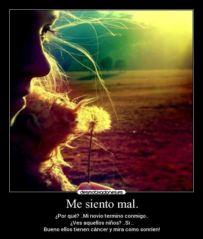 Me siento mal. - ¿Por qué? ..Mi novio termino conmigo..
¿Ves aquellos niños? ..Si ..
Bueno ellos tienen cáncer y mira como sonríen!