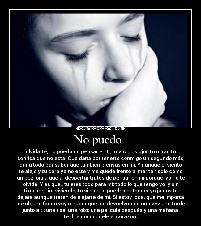 No puedo.. - olvidarte, no puedo no pensar en ti; tu voz ;tus ojos tu mirar, tu
sonrisa que no esta. Que daría por tenerte conmigo un segundo más;
daría todo por saber que también piensas en mi. Y aunque el viento
te alejo y tu cara ya no este y me quede frente al mar tan solo como
un pez; ojala que al despertar trates de pensar en mi porque  yo no te
olvide. Y es que.. tu eres todo para mi; todo lo que tengo yo  y sin
ti no seguire viviendo; tu si es que puedes entender yo jamas te
dejare aunque traten de alejarte de mi. Si estoy loca, que me importa
;de alguna forma voy a hacer que me devuelvan de una vez una tarde
junto a ti; una risa, una foto; una película después y una mañana
te diré como duele el corazón.