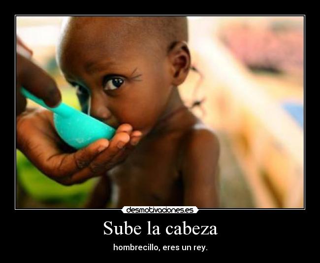 Sube la cabeza - hombrecillo, eres un rey.