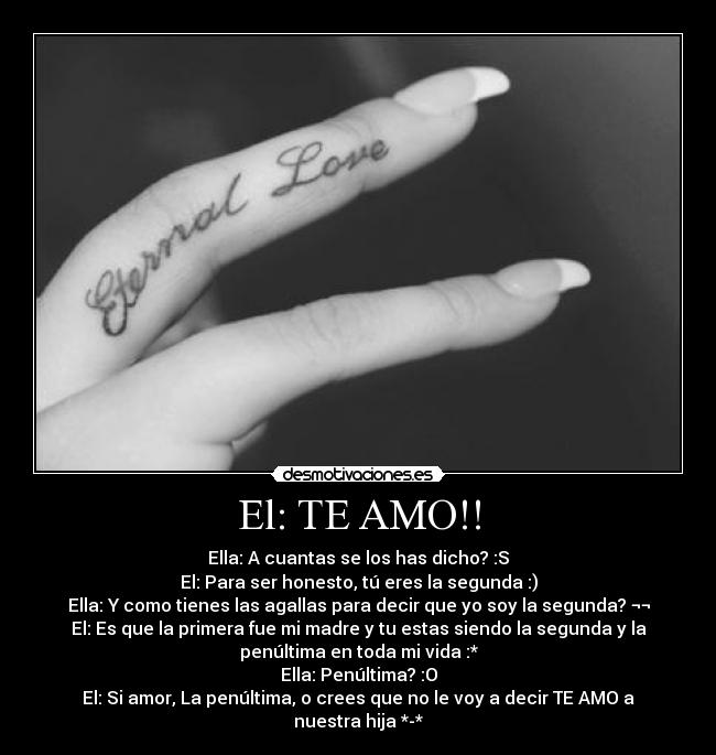 El: TE AMO!! - Ella: A cuantas se los has dicho? :S
El: Para ser honesto, tú eres la segunda :)
Ella: Y como tienes las agallas para decir que yo soy la segunda? ¬¬
El: Es que la primera fue mi madre y tu estas siendo la segunda y la
penúltima en toda mi vida :*
Ella: Penúltima? :O
El: Si amor, La penúltima, o crees que no le voy a decir TE AMO a
nuestra hija *-*