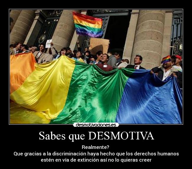 Sabes que DESMOTIVA - Realmente?
Que gracias a la discriminación haya hecho que los derechos humanos
estén en vía de extinción así no lo quieras creer