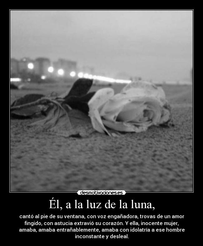 Él, a la luz de la luna, - cantó al pie de su ventana, con voz engañadora, trovas de un amor
fingido, con astucia extravió su corazón. Y ella, inocente mujer,
amaba, amaba entrañablemente, amaba con idolatría a ese hombre
inconstante y desleal.