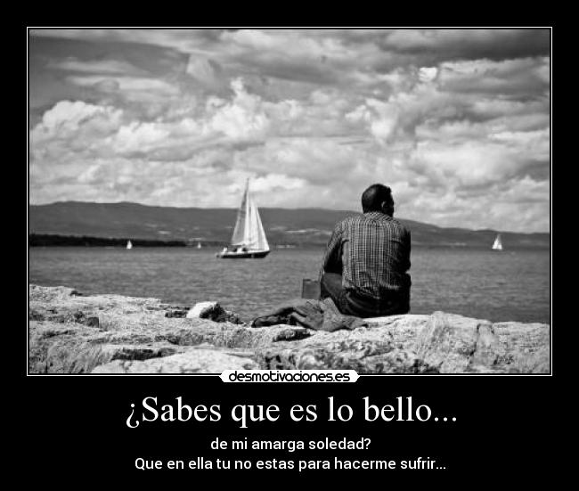 ¿Sabes que es lo bello... - de mi amarga soledad?
Que en ella tu no estas para hacerme sufrir...