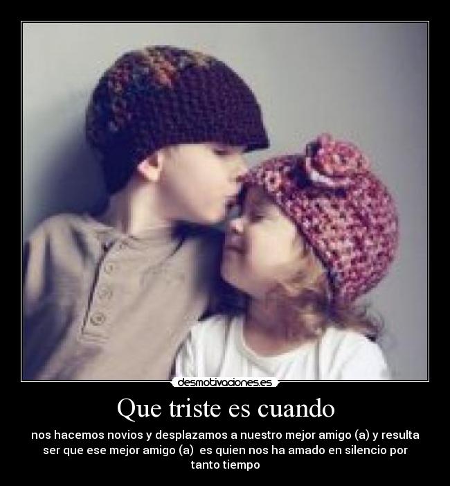 Que triste es cuando - nos hacemos novios y desplazamos a nuestro mejor amigo (a) y resulta
ser que ese mejor amigo (a) es quien nos ha amado en silencio por
tanto tiempo