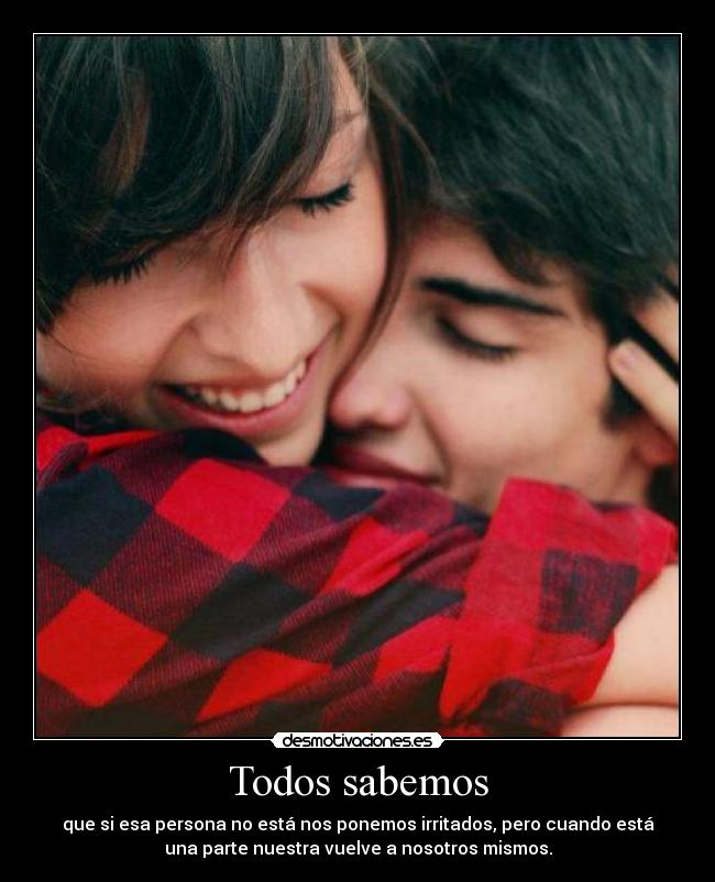 Todos sabemos - que si esa persona no está nos ponemos irritados, pero cuando está
una parte nuestra vuelve a nosotros mismos.