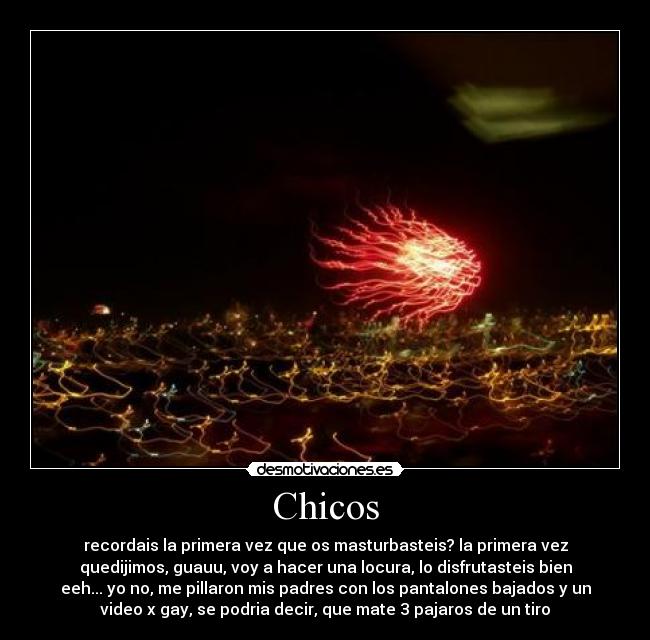 Chicos - recordais la primera vez que os masturbasteis? la primera vez
quedijimos, guauu, voy a hacer una locura, lo disfrutasteis bien
eeh... yo no, me pillaron mis padres con los pantalones bajados y un
video x gay, se podria decir, que mate 3 pajaros de un tiro