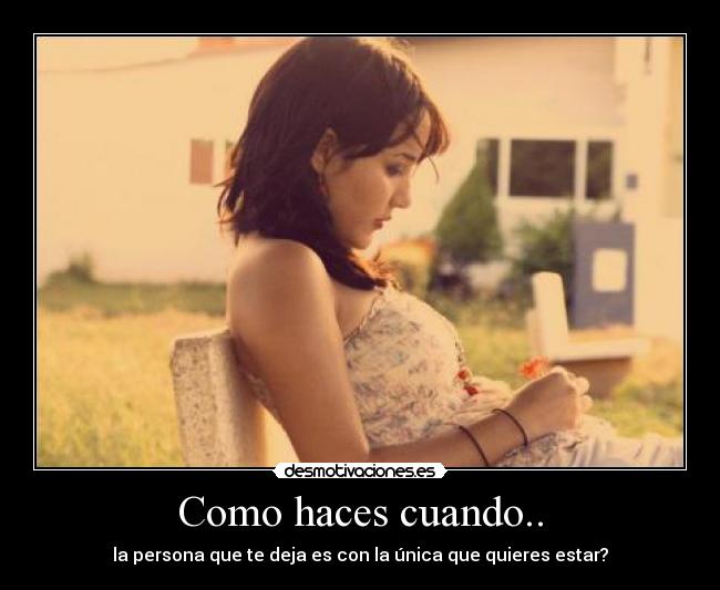 Como haces cuando.. - la persona que te deja es con la única que quieres estar?
