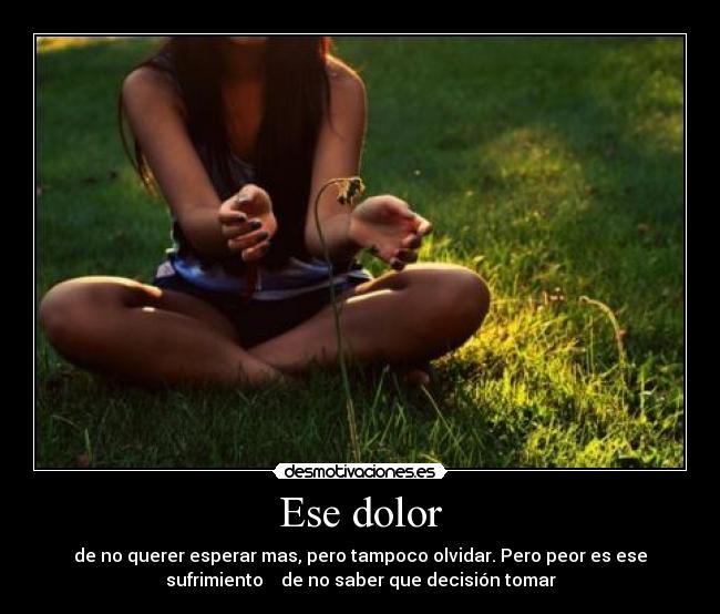 Ese dolor - de no querer esperar mas, pero tampoco olvidar. Pero peor es ese
sufrimiento de no saber que decisión tomar