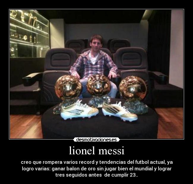 lionel messi - creo que rompera varios record y tendencias del futbol actual, ya
logro varias: ganar balon de oro sin jugar bien el mundial y lograr
tres seguidos antes  de cumplir 23..