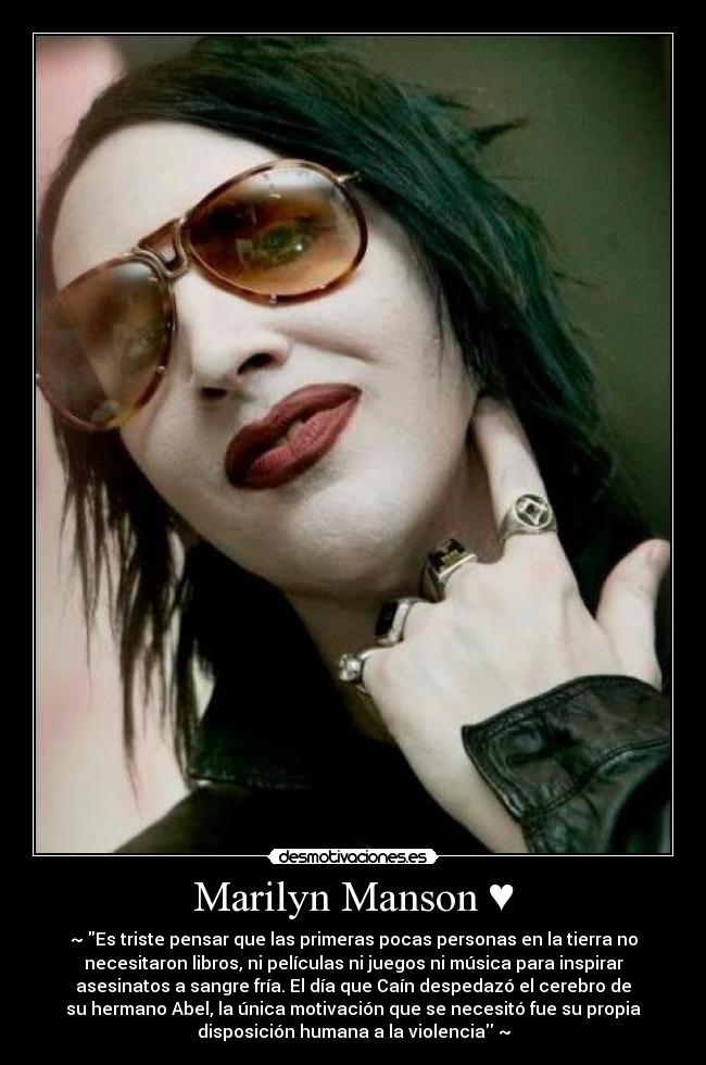 Marilyn Manson ♥ - ~♥Es triste pensar que las primeras pocas personas en la tierra no
necesitaron libros, ni películas ni juegos ni música para inspirar
asesinatos a sangre fría. El día que Caín despedazó el cerebro de
su hermano Abel, la única motivación que se necesitó fue su propia
disposición humana a la violencia♥~
