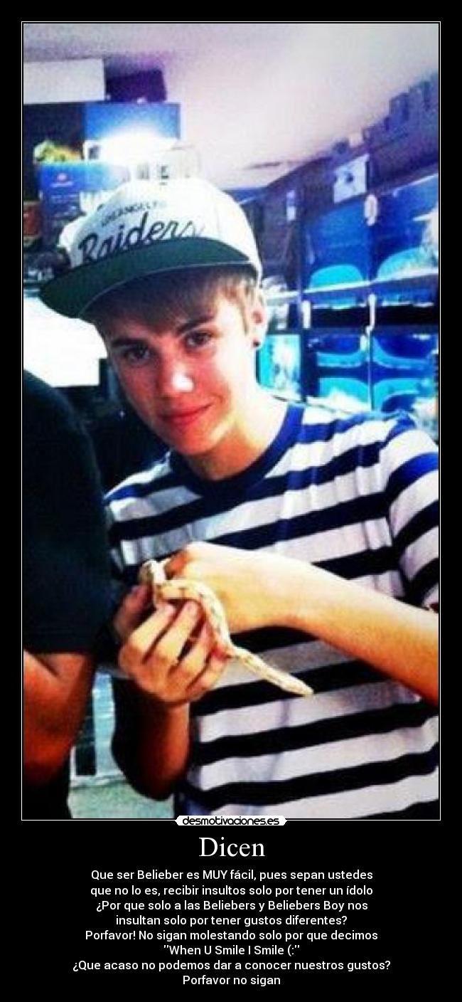 Dicen - Que ser Belieber es MUY fácil, pues sepan ustedes
que no lo es, recibir insultos solo por tener un ídolo
¿Por que solo a las Beliebers y Beliebers Boy nos
insultan solo por tener gustos diferentes?
Porfavor! No sigan molestando solo por que decimos
When U Smile I Smile (:
¿Que acaso no podemos dar a conocer nuestros gustos?
Porfavor no sigan