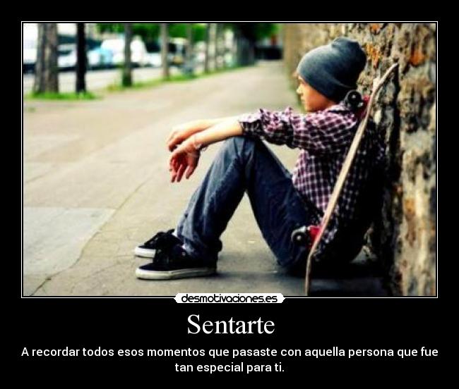 Sentarte - A recordar todos esos momentos que pasaste con aquella persona que fue
tan especial para ti.