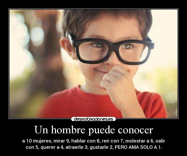 Un hombre puede conocer - a 10 mujeres, mirar 9, hablar con 8, reir con 7, molestar a 6, salir
con 5, querer a 4, atraerle 3, gustarle 2, PERO AMA SOLO A 1.