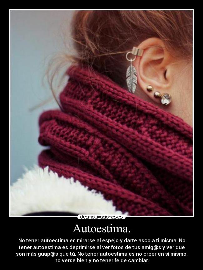 Autoestima. - No tener autoestima es mirarse al espejo y darte asco a ti misma. No
tener autoestima es deprimirse al ver fotos de tus amig@s y ver que
son más guap@s que tú. No tener autoestima es no creer en sí mismo,
no verse bien y no tener fe de cambiar.
