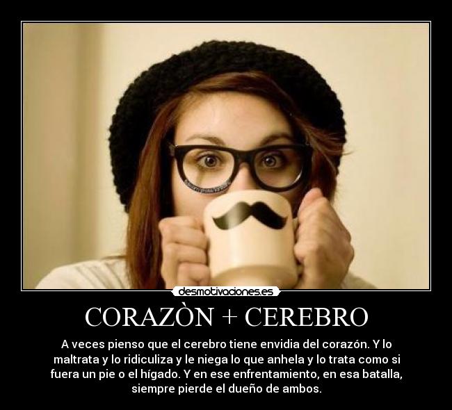 CORAZÒN + CEREBRO - A veces pienso que el cerebro tiene envidia del corazón. Y lo
maltrata y lo ridiculiza y le niega lo que anhela y lo trata como si
fuera un pie o el hígado. Y en ese enfrentamiento, en esa batalla,
siempre pierde el dueño de ambos.