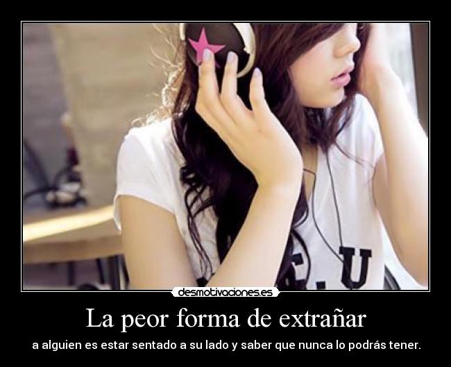 La peor forma de extrañar - a alguien es estar sentado a su lado y saber que nunca lo podrás tener.