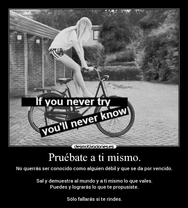 Pruébate a ti mismo. - No querrás ser conocido como alguien débil y que se da por vencido.

Sal y demuestra al mundo y a ti mismo lo que vales.
Puedes y lograrás lo que te propusiste.

Sólo fallarás si te rindes.