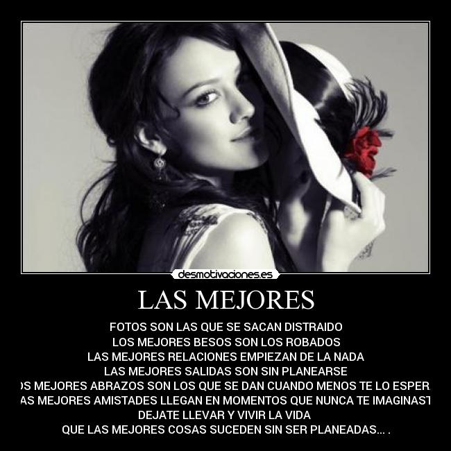 LAS MEJORES - FOTOS SON LAS QUE SE SACAN DISTRAIDO
LOS MEJORES BESOS SON LOS ROBADOS
LAS MEJORES RELACIONES EMPIEZAN DE LA NADA
LAS MEJORES SALIDAS SON SIN PLANEARSE
LOS MEJORES ABRAZOS SON LOS QUE SE DAN CUANDO MENOS TE LO ESPERAS
LAS MEJORES AMISTADES LLEGAN EN MOMENTOS QUE NUNCA TE IMAGINASTE
DEJATE LLEVAR Y VIVIR LA VIDA
QUE LAS MEJORES COSAS SUCEDEN SIN SER PLANEADAS...♥.♥