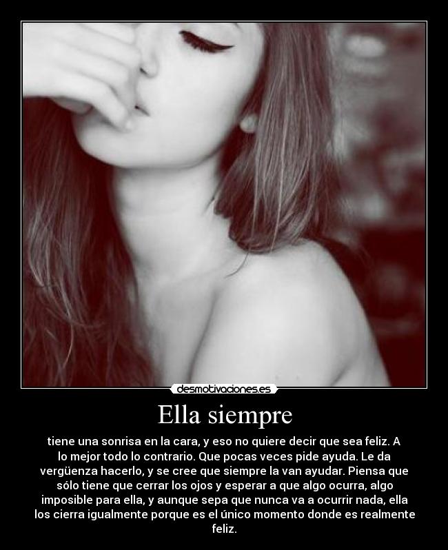 Ella siempre - tiene una sonrisa en la cara, y eso no quiere decir que sea feliz. A
lo mejor todo lo contrario. Que pocas veces pide ayuda. Le da
vergüenza hacerlo, y se cree que siempre la van ayudar. Piensa que
sólo tiene que cerrar los ojos y esperar a que algo ocurra, algo
imposible para ella, y aunque sepa que nunca va a ocurrir nada, ella
los cierra igualmente porque es el único momento donde es realmente
feliz.