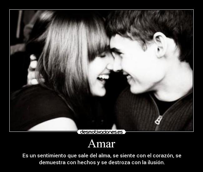 Amar - Es un sentimiento que sale del alma, se siente con el corazón, se
demuestra con hechos y se destroza con la ilusión.