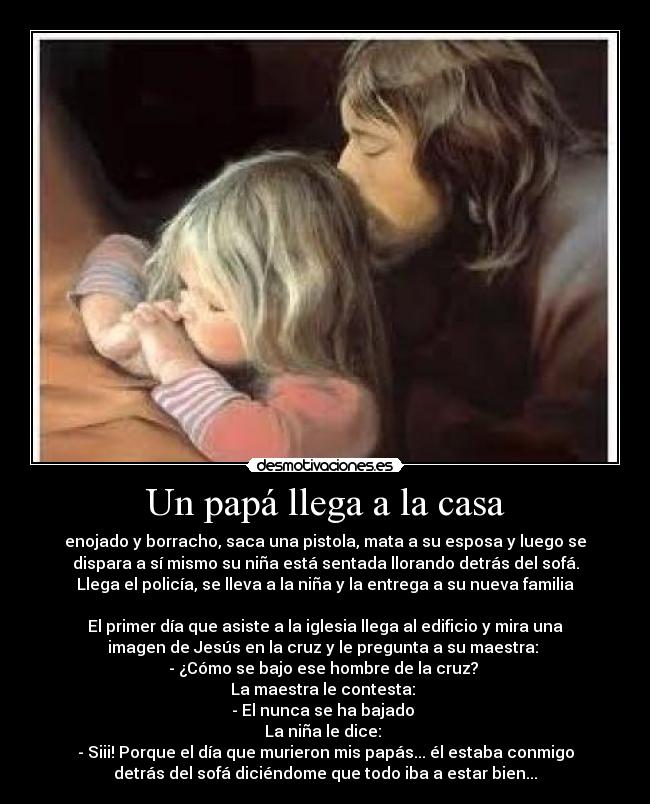 Un papá llega a la casa - enojado y borracho, saca una pistola, mata a su esposa y luego se
dispara a sí mismo su niña está sentada llorando detrás del sofá.
Llega el policía, se lleva a la niña y la entrega a su nueva familia
El primer día que asiste a la iglesia llega al edificio y mira una
imagen de Jesús en la cruz y le pregunta a su maestra:
- ¿Cómo se bajo ese hombre de la cruz?
La maestra le contesta:
- El nunca se ha bajado
La niña le dice:
- Siii! Porque el día que murieron mis papás... él estaba conmigo
detrás del sofá diciéndome que todo iba a estar bien...